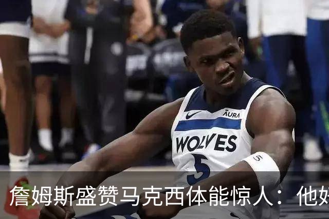 詹姆斯盛赞马克西体能惊人：他好像根本不会累